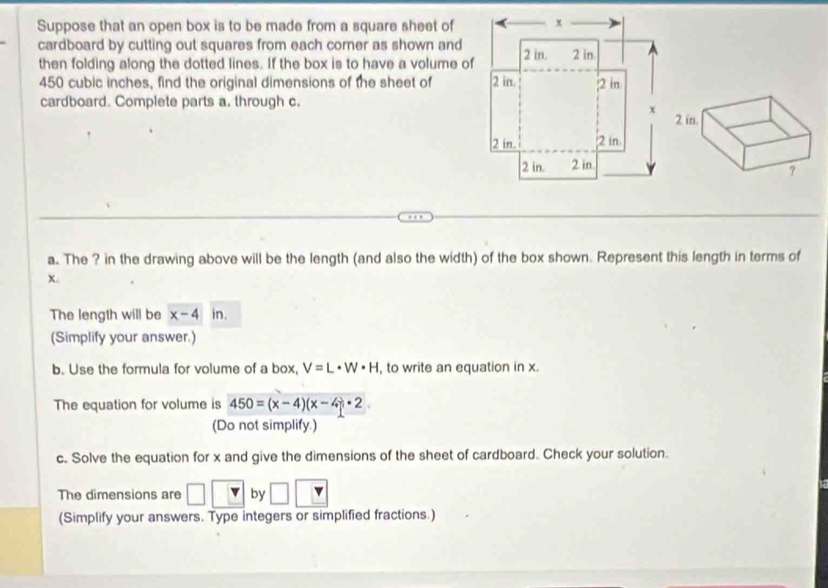 Suppose that an open box is to be made from a square sheet of 
cardboard by cutting out squares from each corner as shown and 
then folding along the dotted lines. If the box is to have a volume of
450 cubic inches, find the original dimensions of the sheet of 
cardboard. Complete parts a. through c. 
a. The ? in the drawing above will be the length (and also the width) of the box shown. Represent this length in terms of
x. 
The length will be x-4 in. 
(Simplify your answer.) 
b. Use the formula for volume of a box, V=L· W· H , to write an equation in x. 
The equation for volume is 450=(x-4)(x-4)· 2. 
(Do not simplify.) 
c. Solve the equation for x and give the dimensions of the sheet of cardboard. Check your solution. 
The dimensions are □ by 
(Simplify your answers. Type integers or simplified fractions.)