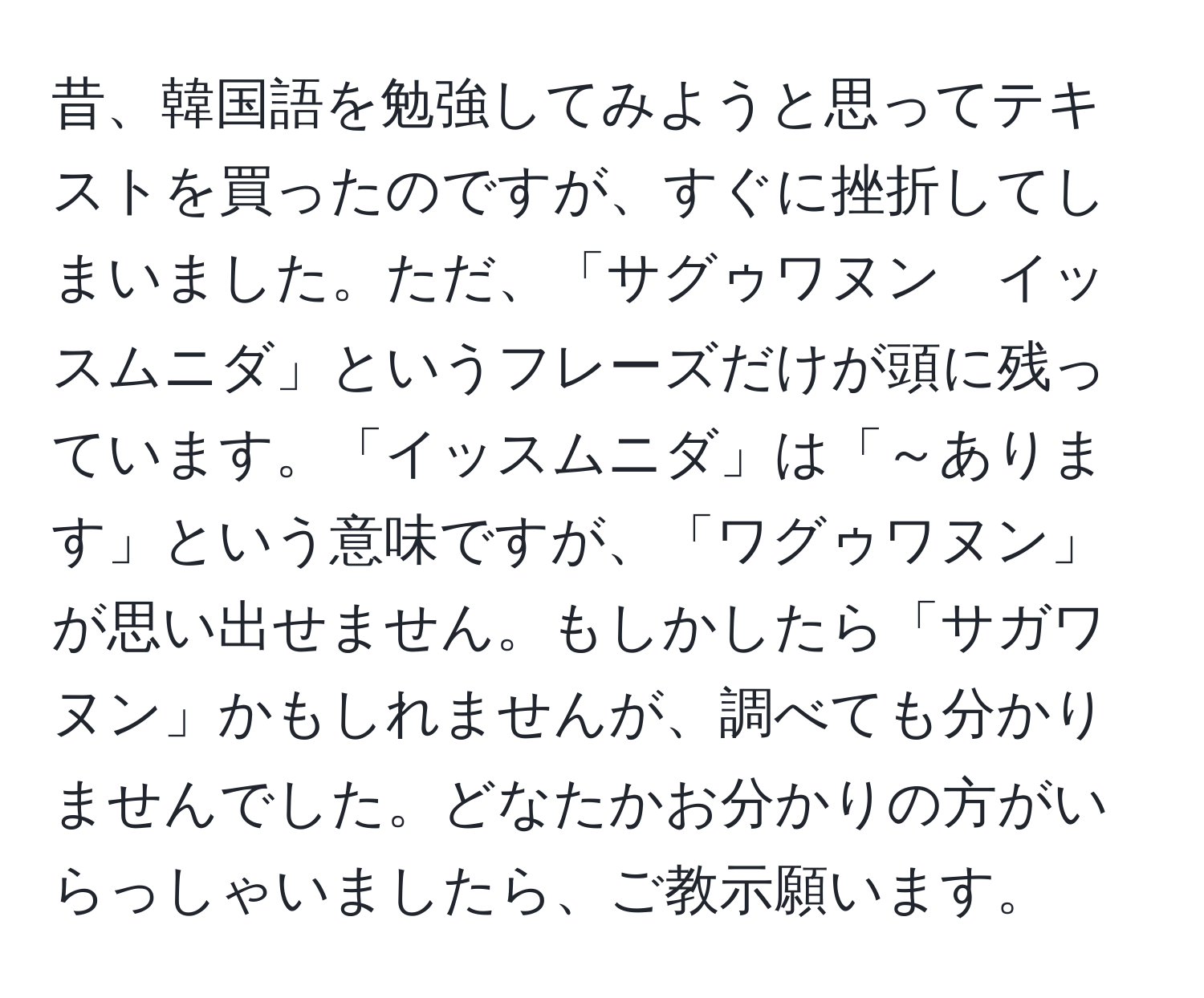 昔、韓国語を勉強してみようと思ってテキストを買ったのですが、すぐに挫折してしまいました。ただ、「サグゥワヌン　イッスムニダ」というフレーズだけが頭に残っています。「イッスムニダ」は「～あります」という意味ですが、「ワグゥワヌン」が思い出せません。もしかしたら「サガワヌン」かもしれませんが、調べても分かりませんでした。どなたかお分かりの方がいらっしゃいましたら、ご教示願います。