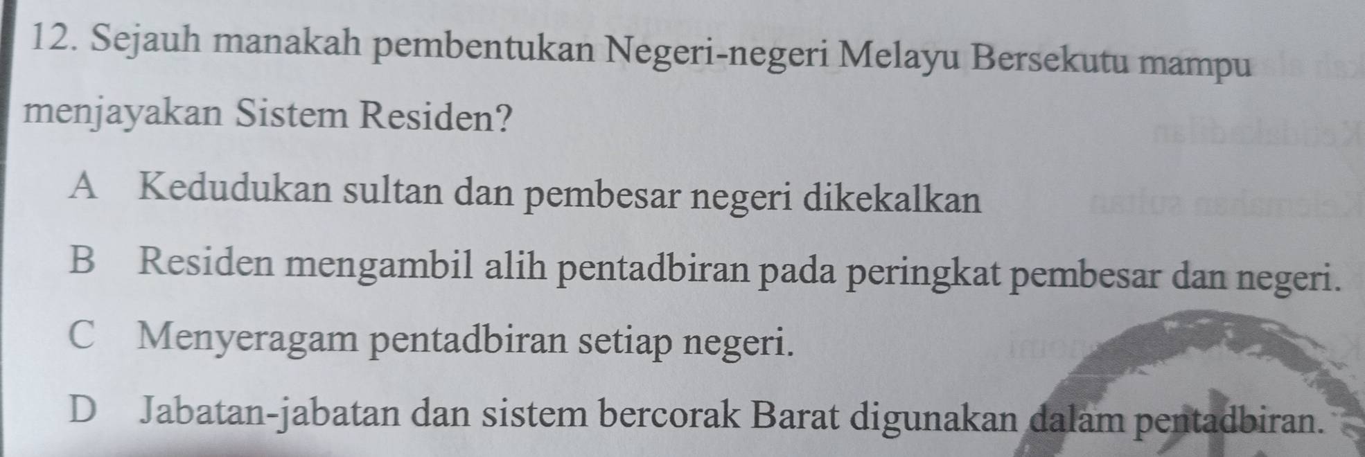 Sejauh manakah pembentukan Negeri-negeri Melayu Bersekutu mampu
menjayakan Sistem Residen?
A Kedudukan sultan dan pembesar negeri dikekalkan
B Residen mengambil alih pentadbiran pada peringkat pembesar dan negeri.
C Menyeragam pentadbiran setiap negeri.
D Jabatan-jabatan dan sistem bercorak Barat digunakan dalam pentadbiran.