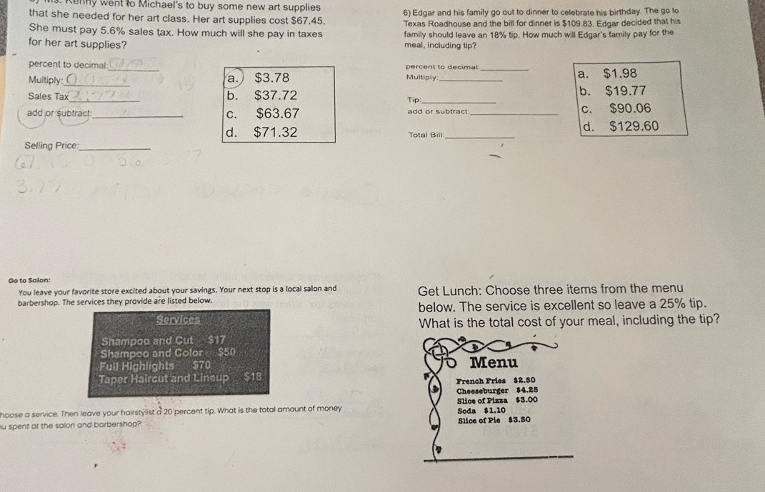 Ms. Kenny went to Michael's to buy some new art supplies
that she needed for her art class. Her art supplies cost $67.45. 6) Edgar and his family go out to dinner to celebrate his birthday. The go to
Texas Roadhouse and the bill for dinner is $109.83. Edgar decided that his
She must pay 5.6% sales tax. How much will she pay in taxes family should leave an 18% tip. How much will Edgar's family pay for the
for her art supplies? meal, including tip?
percent to decimal percent to decimal
Multiply:_ _a. $3.78 Multiply_ _a. $1.98
Sales Tax_ b. $37.72 Tip:_ b. $19.77
add or subtract:_ c. $63.67 add or subtract_ c. $90.06
d. $71.32 Total Bill _d. $129.60
Selling Price:_
Go to Salon:
You leave your favorite store excited about your savings. Your next stop is a local salon and Get Lunch: Choose three items from the menu
barbershop. The services they provide are listed below.
below. The service is excellent so leave a 25% tip.
Services What is the total cost of your meal, including the tip?
Shampoo and Cut $17
Shampoo and Color $50
Full Highlights $70 Menu
Taper Haircut and Lineup $18 French Fries $2.50
Cheeseburger $4.25
hoose a service. Then leave your hairstylist a 20 percent tip. What is the total amount of money Slice of Pizza $3.00
ou spent at the salon and barbershop? Slice of Pie $3.50 Soda $1.10
