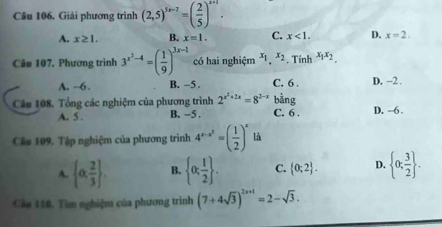 Giải phương trình (2,5)^5x-7=( 2/5 )^x+1.
C.
A. x≥ 1. B. x=1. x<1</tex>. D. x=2. 
Câu 107. Phương trình 3^(x^2)-4=( 1/9 )^3x-1 có hai nghiệm x_1, x_2. Tính x_1x_2.
A. ~6. B. -5. C. 6. D. −2.
Câu 108. Tổng các nghiệm của phương trình 2^(x^2)+2x=8^(2-x) bàng
A. 5. B. −5. C. 6. D. -6.
Câu 109, Tập nghiệm của phương trình 4^(x-x^2)=( 1/2 )^x là
D.
A.  0; 2/3 .  0; 1/2 . C.  0;2.  0; 3/2 . 
B.
Cáa 110. Tìm nghiệm của phương trình (7+4sqrt(3))^2x+1=2-sqrt(3).