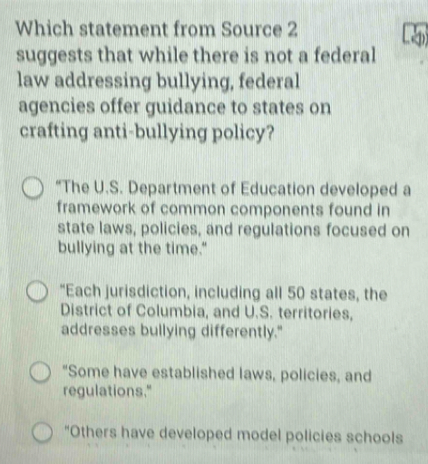 Which statement from Source 2
suggests that while there is not a federal
law addressing bullying, federal
agencies offer guidance to states on
crafting anti-bullying policy?
“The U.S. Department of Education developed a
framework of common components found in
state laws, policies, and regulations focused on
bullying at the time."
“Each jurisdiction, including all 50 states, the
District of Columbia, and U.S. territories,
addresses bullying differently."
"Some have established laws, policies, and
regulations."
"Others have developed model policies schools