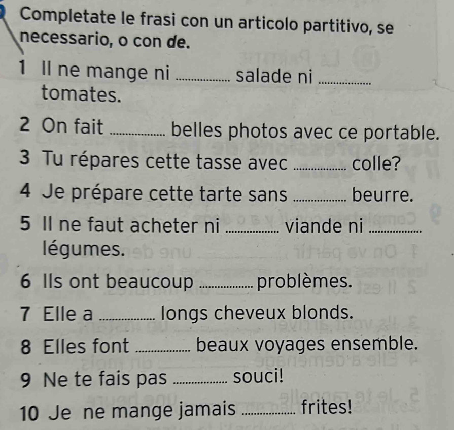 Completate le frasi con un articolo partitivo, se 
necessario, o con de. 
1 Il ne mange ni _salade ni_ 
tomates. 
2 On fait _belles photos avec ce portable. 
3 Tu répares cette tasse avec _colle? 
4 Je prépare cette tarte sans _beurre. 
5 Il ne faut acheter ni _viande ni_ 
légumes. 
6 Ils ont beaucoup _problèmes. 
7 Elle a _longs cheveux blonds. 
8 Elles font _beaux voyages ensemble. 
9 Ne te fais pas _souci! 
10 Je ne mange jamais _frites!