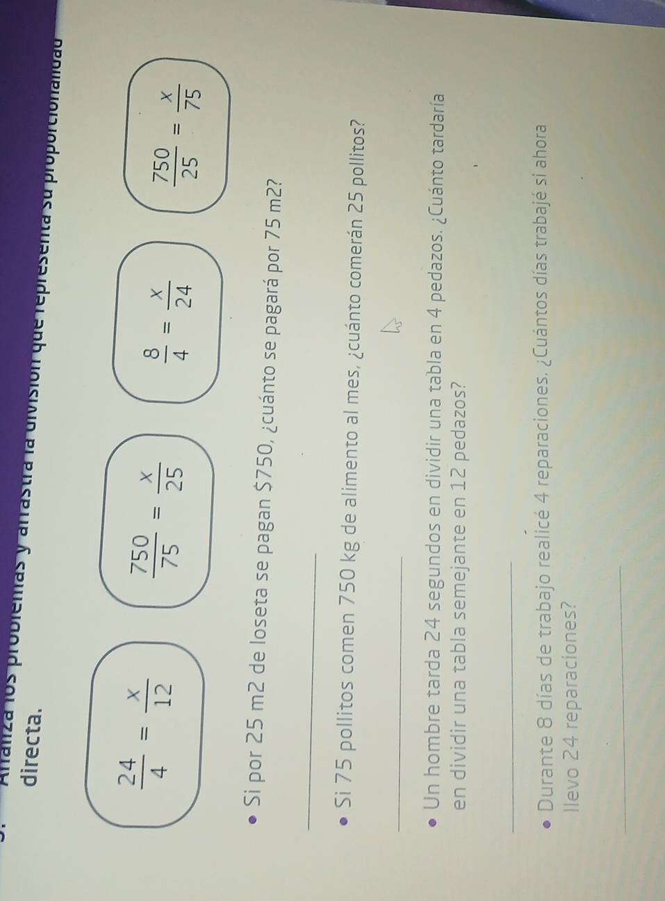 directa. 
Arfanza los problemas y arrastra la división que representa su proporcionaldad
 24/4 = x/12 
 750/75 = x/25 
 8/4 = x/24 
 750/25 = x/75 
Si por 25 m2 de loseta se pagan $750, ¿cuánto se pagará por 75 m2? 
_ 
Si 75 pollitos comen 750 kg de alimento al mes, ¿cuánto comerán 25 pollitos? 
_ 
Un hombre tarda 24 segundos en dividir una tabla en 4 pedazos. ¿Cuánto tardaría 
en dividir una tabla semejante en 12 pedazos? 
_ 
Durante 8 días de trabajo realicé 4 reparaciones. ¿Cuántos días trabajé si ahora 
llevo 24 reparaciones? 
_