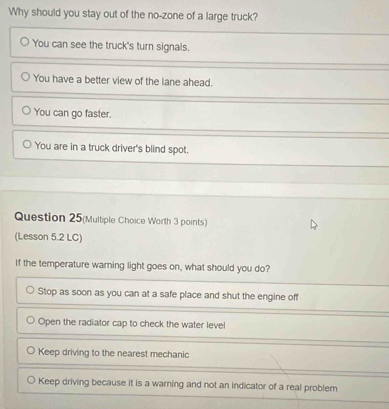 Why should you stay out of the no-zone of a large truck?
You can see the truck's turn signals.
You have a better view of the lane ahead.
You can go faster.
You are in a truck driver's blind spot.
Question 25(Multiple Choice Worth 3 points)
(Lesson 5.2 LC)
If the temperature warning light goes on, what should you do?
Stop as soon as you can at a safe place and shut the engine off
Open the radiator cap to check the water level
Keep driving to the nearest mechanic
Keep driving because it is a warning and not an indicator of a real problem