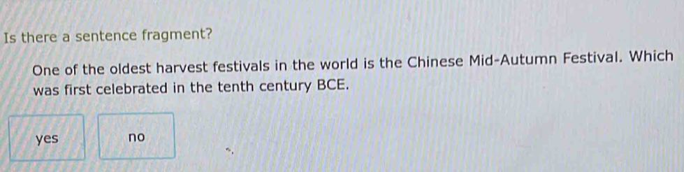 Is there a sentence fragment?
One of the oldest harvest festivals in the world is the Chinese Mid-Autumn Festival. Which
was first celebrated in the tenth century BCE.
yes no