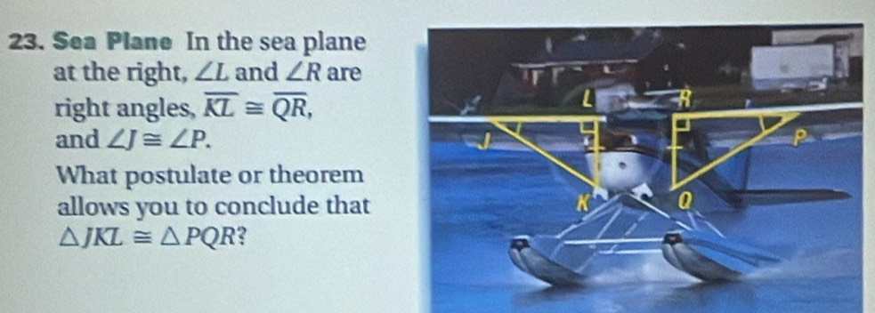 Sea Plane In the sea plane 
at the right, ∠ L and ∠ R are 
right angles, overline KL≌ overline QR, 
and ∠ J≌ ∠ P. 
What postulate or theorem 
allows you to conclude that
△ JKL≌ △ PQR