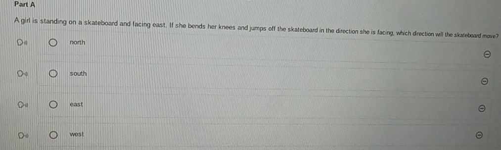 A girl is standing on a skateboard and facing east. If she bends her knees and jumps off the skateboard in the direction she is facing, which direction will the skateboard move?
north
south
4 east
west