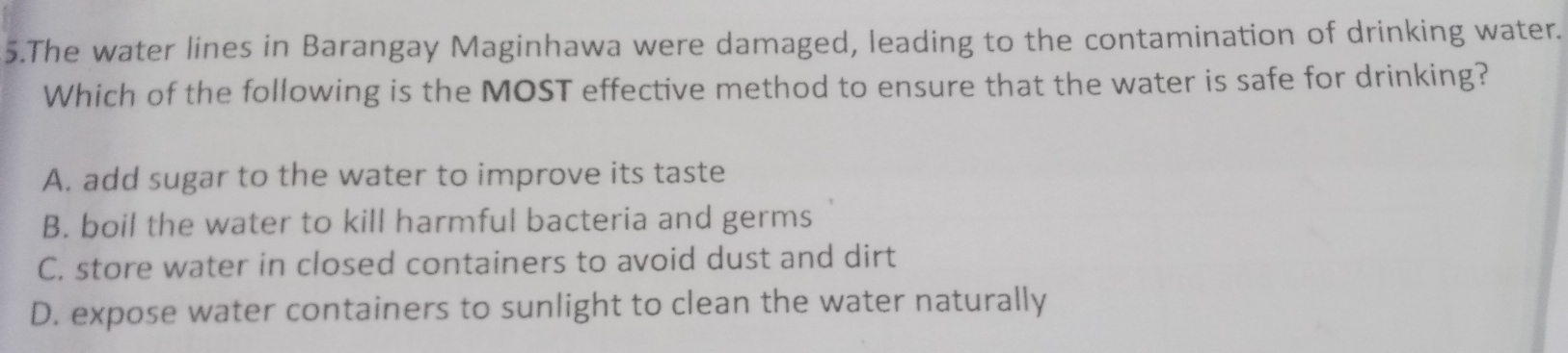 The water lines in Barangay Maginhawa were damaged, leading to the contamination of drinking water.
Which of the following is the MOST effective method to ensure that the water is safe for drinking?
A. add sugar to the water to improve its taste
B. boil the water to kill harmful bacteria and germs
C. store water in closed containers to avoid dust and dirt
D. expose water containers to sunlight to clean the water naturally