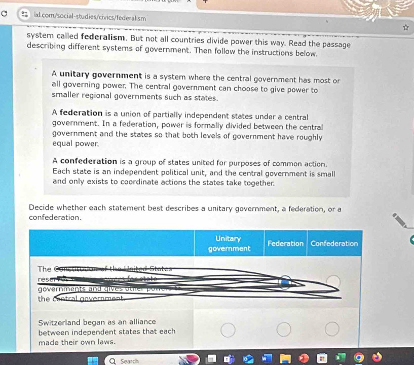 system called federalism. But not all countries divide power this way. Read the passage
describing different systems of government. Then follow the instructions below.
A unitary government is a system where the central government has most or
all governing power. The central government can choose to give power to
smaller regional governments such as states.
A federation is a union of partially independent states under a central
government. In a federation, power is formally divided between the central
government and the states so that both levels of government have roughly
equal power.
A confederation is a group of states united for purposes of common action.
Each state is an independent political unit, and the central government is small
and only exists to coordinate actions the states take together.
Decide whether each statement best describes a unitary government, a federation, or a
confederation.
Unitary
government Federation Confederation
The Stat es
res
governments and gives othe ow 
the contral government .
Switzerland began as an alliance
between independent states that each
made their own laws.
Search