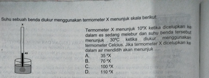 Suhu sebuah benda diukur menggunakan termometer X menunjuk skala berikut:
×
Termometer X menunjuk 10^oX ketika dicelupkan ke
dalam es sedang melebur dan suhu benda tersebut
menunjuk 30^oC ketika diukur menggunakan
termometer Celcius. Jika termometer X dicelupkan ke
dalam air mendidih akan menunjuk ....
40
A. 35°X
B. 70°X
C. 100°X
D. 110°X