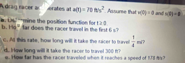 A drag racer ac erates at a(t)=70ft/s^2. Assume that v(0)=0 and s(0)=0. Defermine the position function for t≥ 0. 
b. Ho far does the racer travel in the first 6 s? 
c. At this rate, how long will it take the racer to travel  1/4 mi 2 
d. How long will it take the racer to travel 300 ft? 
e. How far has the racer traveled when it reaches a speed of 178 ft/s?