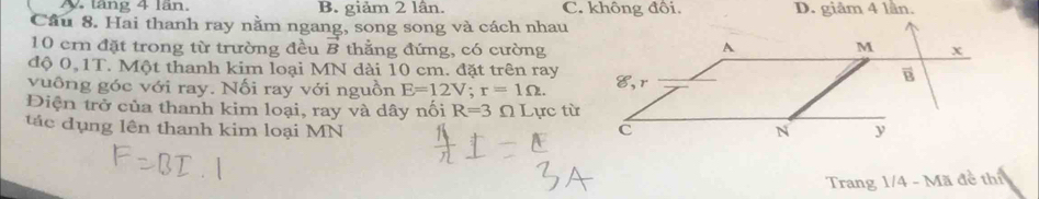 N. tăng 4 lần. B. giảm 2 lân. C. không đổi. D. giâm 4 lần.
Cầu 8. Hai thanh ray nằm ngang, song song và cách nhau
10 ern đặt trong từ trường đều vector B thẳng đứng, có cường
độ 0,1T. Một thanh kim loại MN dài 10 cm. đặt trên ray
vuông góc với ray. Nối ray với nguồn E=12V;r=1Omega .
Điện trở của thanh kim loại, ray và dây nối R=3 Ω Lực từ
tác dụng lên thanh kim loại MN 
Trang 1/4 - Mã đề thí