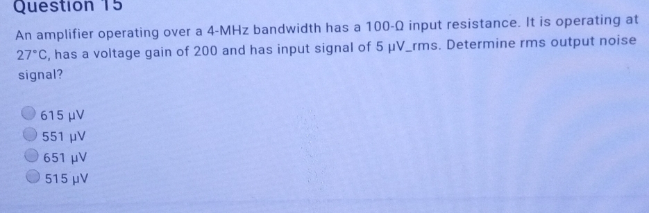 An amplifier operating over a 4-MHz bandwidth has a 100-Ω input resistance. It is operating at
27°C , has a voltage gain of 200 and has input signal of 5 μV _rms. Determine rms output noise
signal?
615μV
551 μV
651 μV
515 μV