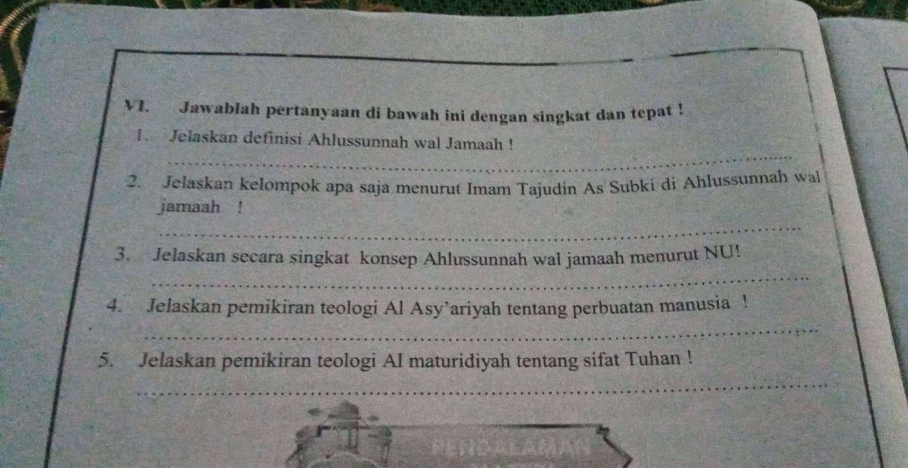 Jawablah pertanyaan di bawah ini dengan singkat dan tepat ! 
I Jelaskan definisi Ahlussunnah wal Jamaah ! 
_ 
_ 
_ 
2. Jelaskan kelompok apa saja menurut Imam Tajudin As Subki di Ahlussunnah wal 
_ 
jamaah ! 
_ 
3. Jelaskan secara singkat konsep Ahlussunnah wal jamaah menurut NU! 
_ 
4. Jelaskan pemikiran teologi Al Asy’ariyah tentang perbuatan manusia ! 
_ 
5. Jelaskan pemikiran teologi AI maturidiyah tentang sifat Tuhan !