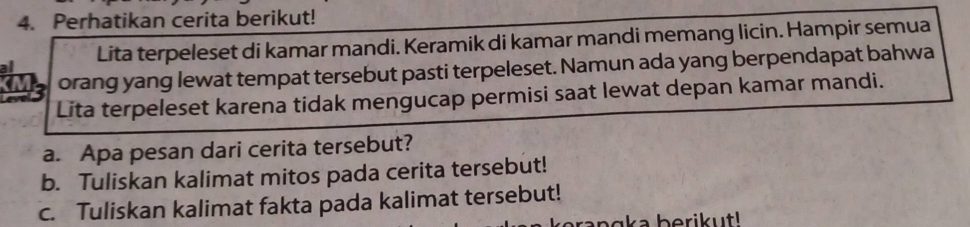 Perhatikan cerita berikut! 
Lita terpeleset di kamar mandi. Keramik di kamar mandi memang licin. Hampir semua 
orang yang lewat tempat tersebut pasti terpeleset. Namun ada yang berpendapat bahwa 
Lita terpeleset karena tidak mengucap permisi saat lewat depan kamar mandi. 
a. Apa pesan dari cerita tersebut? 
b. Tuliskan kalimat mitos pada cerita tersebut! 
c. Tuliskan kalimat fakta pada kalimat tersebut! 
a a b e ri ut