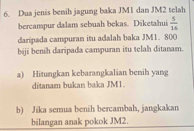 Dua jenis benih jagung baka JM1 dan JM2 telah 
bercampur dalam sebuah bekas. Diketahui  5/16 
daripada campuran itu adalah baka JM1. 800
biji benih daripada campuran itu telah ditanam. 
a) Hitungkan kebarangkalian benih yang 
ditanam bukan baka JM1. 
b) Jika semua benih bercambah, jangkakan 
bilangan anak pokok JM2.