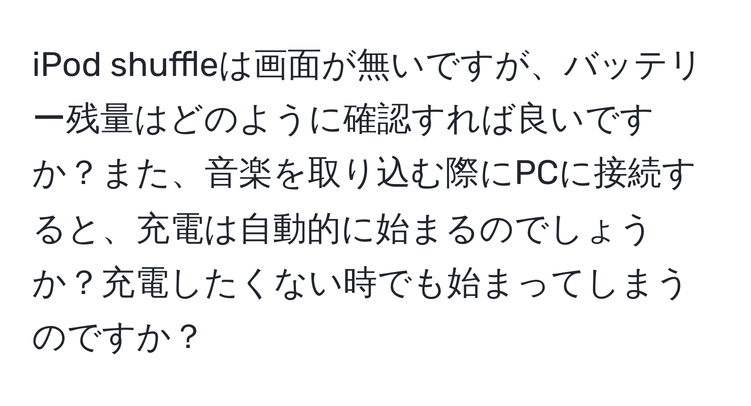 iPod shuffleは画面が無いですが、バッテリー残量はどのように確認すれば良いですか？また、音楽を取り込む際にPCに接続すると、充電は自動的に始まるのでしょうか？充電したくない時でも始まってしまうのですか？