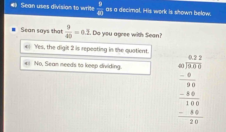 Sean uses division to write  9/40  as a decimal. His work is shown below.
Sean says that  9/40 =0.overline 2. . Do you agree with Sean?
Yes, the digit 2 is repeating in the quotient.
No, Sean needs to keep dividing.
beginarrayr 40.22 40encloselongdiv 75.0 -0.75 hline 34 hline 10 -24 hline 240 hline 240 hline 240endarray