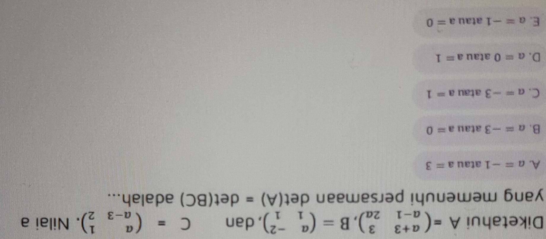 Diketahui A=beginpmatrix a+3&3 a-1&2aendpmatrix , B=beginpmatrix a&-2 1&1endpmatrix , dan C=beginpmatrix a&1 a-3&2endpmatrix. Nilai a
yang memenuhi persamaan det (A)=det(BC) adalah...
A. a=-1 atau a=3
B. a=-3 atau a=0
C. a=-3 atau a=1
D. a=0 atau a=1
E. a=-1 atau a=0