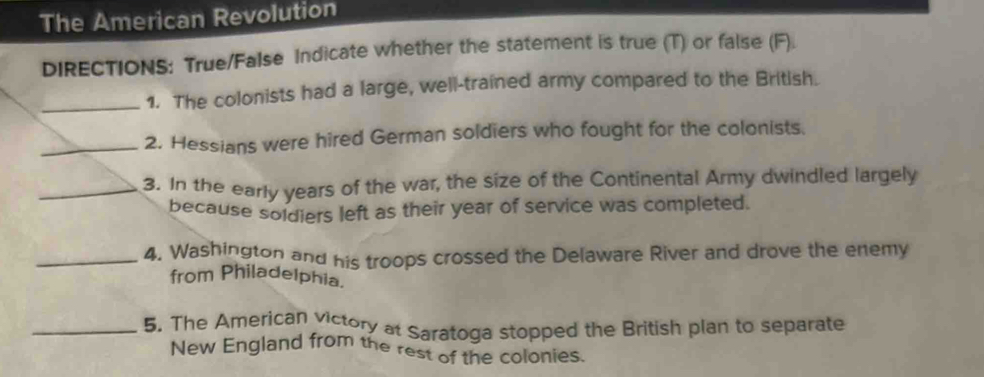 The American Revolution 
DIRECTIONS: True/False Indicate whether the statement is true (T) or false (F). 
_1. The colonists had a large, well-trained army compared to the British. 
_2. Hessians were hired German soldiers who fought for the colonists. 
_3. In the early years of the war, the size of the Continental Army dwindled largely 
because soldiers left as their year of service was completed. 
_4. Washington and his troops crossed the Delaware River and drove the enemy 
from Philadelphia. 
_5. The American victory at Saratoga stopped the British plan to separate 
New England from the rest of the colonies.