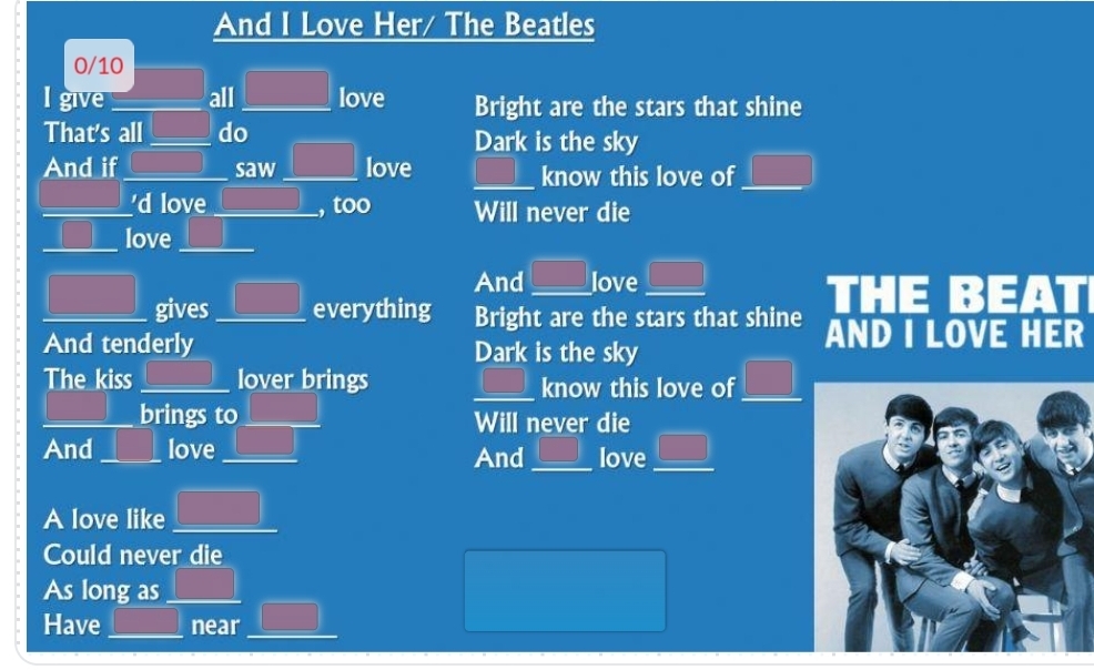 And I Love Her/ The Beatles
0/10
I give _all _ □ love Bright are the stars that shine
That's all_ do Dark is the sky
And if _saw _love _ □ □ know this love of □ 
_'d love_ , too Will never die
_love_
□ 
And □ love _ □  
_gives_ everything Bright are the stars that shine THE BEA
And tenderly Dark is the sky AND I LOVE HER
The kiss _ □ □ lover brings _ □ know this love of □ 
_brings to _Will never die
And _ | love_ □  □  And_ □° love  □ /□   _
A love like _ □ 
Could never die
As long as_ 1 
r=(-()/2)^2 
Have _near_