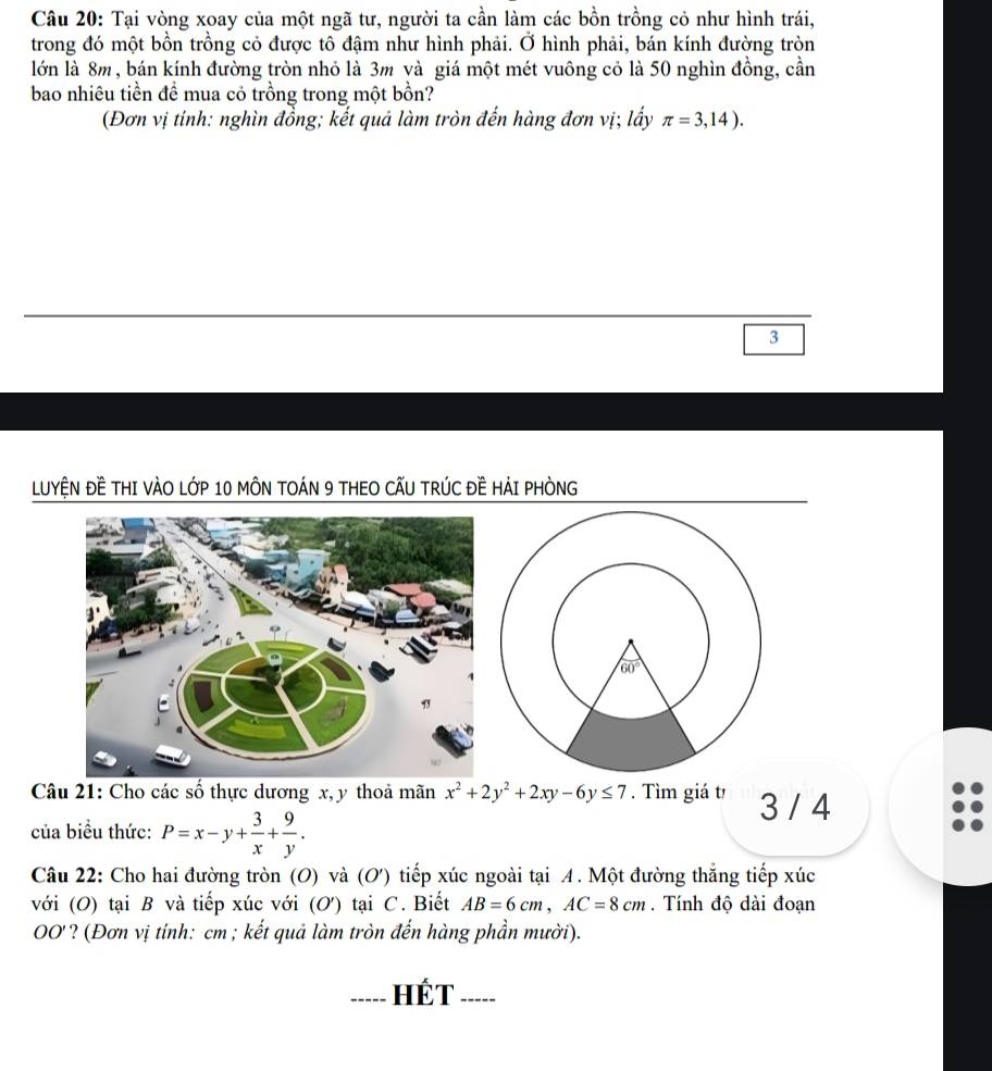 Tại vòng xoay của một ngã tư, người ta cần làm các bồn trồng cỏ như hình trái,
trong đó một bồn trồng cỏ được tô đậm như hình phải. Ở hình phải, bán kính đường tròn
lớn là 8m, bán kính đường tròn nhỏ là 3m và giá một mét vuông cỏ là 50 nghìn đồng, cần
bao nhiêu tiền đề mua cỏ trồng trong một bồn?
(Đơn vị tính: nghìn đồng; kết quả làm tròn đến hàng đơn vị; lấy π =3,14).
3
LUYỆN ĐE THI VÀO LỚP 10 MÔN TOÁN 9 THEO CẤU TRÚC Đề HẢI PHÒNG
Câu 21: Cho các số thực dương x, y thoả mãn x^2+2y^2+2xy-6y≤ 7. Tìm giá t 3 / 4
của biểu thức: P=x-y+ 3/x + 9/y .
Câu 22: Cho hai đường tròn (O) và (O') tiếp xúc ngoài tại 4. Một đường thắng tiếp xúc
với (O) tại B và tiếp xúc với (O) tại C. Biết AB=6cm,AC=8cm. Tính độ dài đoạn
OO'? (Đơn vị tính: cm ; kết quả làm tròn đến hàng phần mười).
---- Hét
