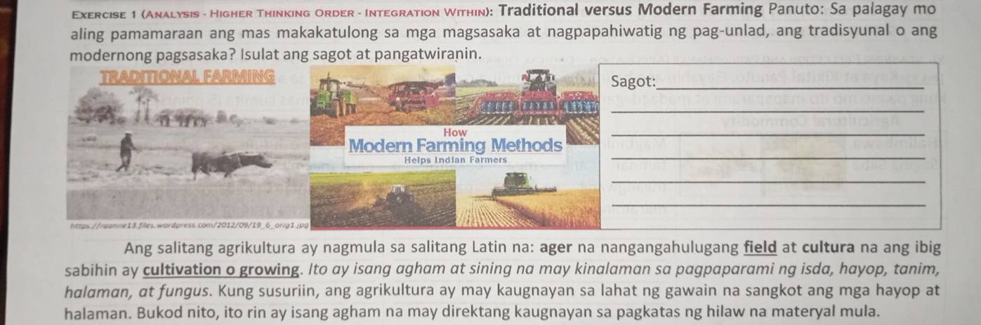 (Anλlysis - HighER Thinking ORDER - INTEGRATIon Within): Traditional versus Modern Farming Panuto: Sa palagay mo 
aling pamamaraan ang mas makakatulong sa mga magsasaka at nagpapahiwatig ng pag-unlad, ang tradisyunal o ang 
modernong pagsasaka? Isulat ang sagot at pangatwiranin. 
TRADITIONAL FARMING 
agot:_ 
_ 
_ 
_ 
_ 
_ 
h:qs.//raanne13.files.wordpress.com/2012/09/19_6_orig 
Ang salitang agrikultura ay nagmula sa salitang Latin na: ager na nangangahulugang field at cultura na ang ibig 
sabihin ay cultivation o growing. Ito ay isang agham at sining na may kinalaman sa pagpaparami ng isda, hayop, tanim, 
halαman, at fungus. Kung susuriin, ang agrikultura ay may kaugnayan sa lahat ng gawain na sangkot ang mga hayop at 
halaman. Bukod nito, ito rin ay isang agham na may direktang kaugnayan sa pagkatas ng hilaw na materyal mula.