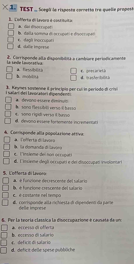 TEST - Scegli la risposta corretta tra quelle propost
1. L'offerta di lavoro è costituita:
a. dai disoccupati
b. dalla somma di occupati e disoccupati
c. dagli inoccupati
d. dalle imprese
2. Corrisponde alla disponibilità a cambiare periodicamente
la sede lavorativa:
a. flessibilità c. precarietà
b. mobilità d. trasferibilità
3. Keynes sostenne il principio per cui in periodo di crisi
i salari dei lavoratori dipendenti:
a. devono essere diminuiti
b. sono flessibili verso il basso
c. sono rigidi verso il basso
d. devono essere fortemente incrementati
4. Corrisponde alla popolazione attiva:
a. l’offerta di lavoro
b. la domanda di lavoro
c. l’insieme dei non occupati
d. l’insieme degli occupati e dei disoccupati involontari
5. L'offerta di lavoro:
a. è funzione decrescente del salario
b. è funzione crescente del salario
c. è costante nel tempo
d. corrisponde alla richiesta di dipendenti da parte
delle imprese
6. Per la teoria classica la disoccupazione è causata da un:
a. eccesso di offerta
b. eccesso di salario
c. deficit di salario
d. deficit delle spese pubbliche