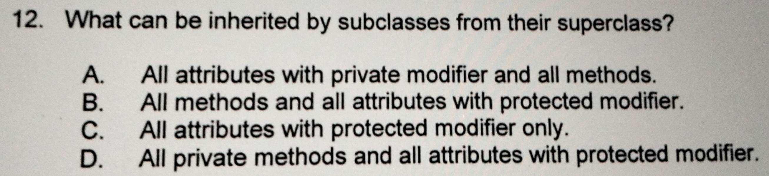 What can be inherited by subclasses from their superclass?
A. All attributes with private modifier and all methods.
B. All methods and all attributes with protected modifier.
C. All attributes with protected modifier only.
D. All private methods and all attributes with protected modifier.