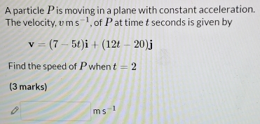 A particle P is moving in a plane with constant acceleration. 
The velocity, vms^(-1) , of P at time t seconds is given by
v=(7-5t)i+(12t-20)j
Find the speed of P when t=2
(3 marks)
□ ms^(-1)