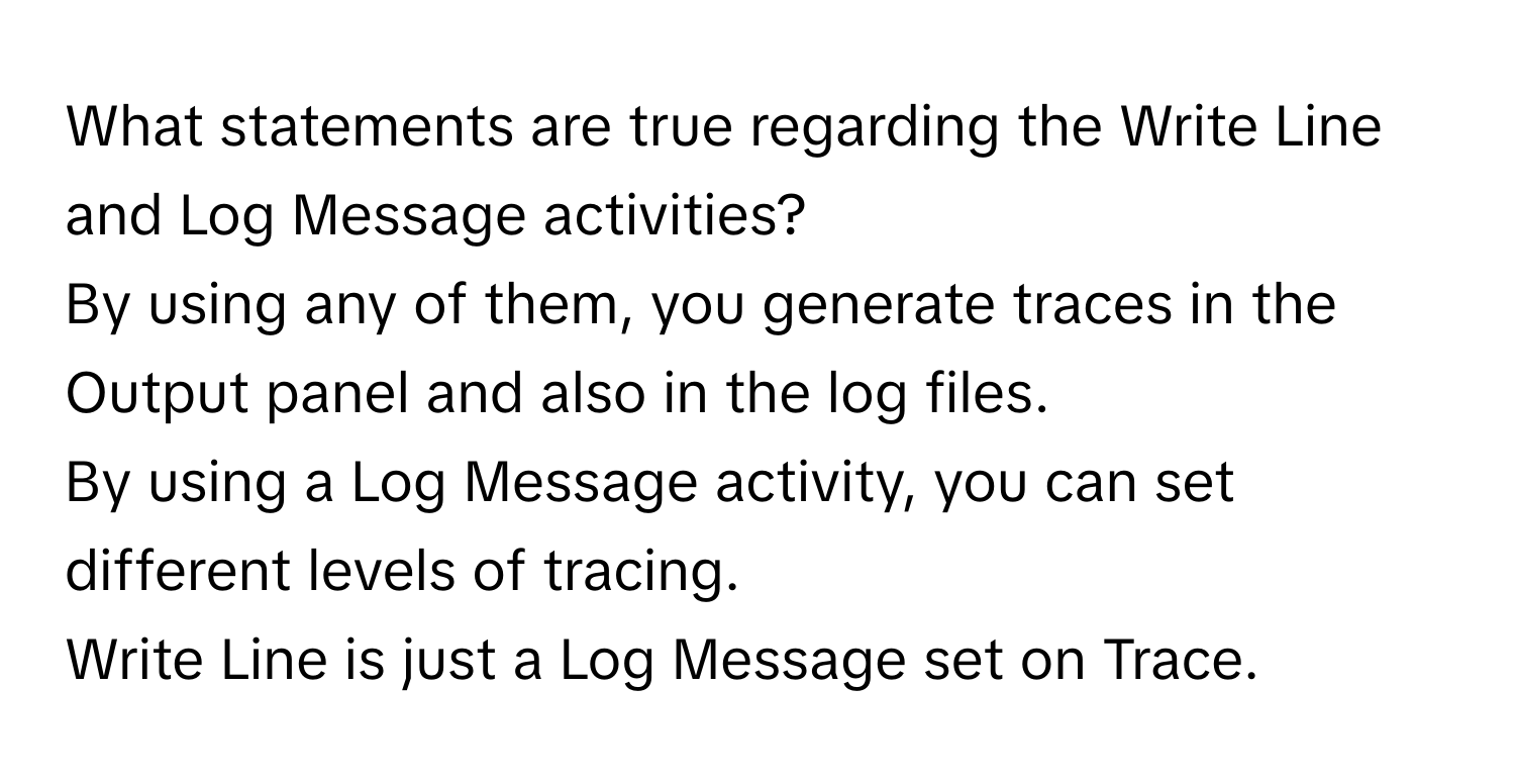 What statements are true regarding the Write Line and Log Message activities? 
By using any of them, you generate traces in the Output panel and also in the log files. 
By using a Log Message activity, you can set different levels of tracing. 
Write Line is just a Log Message set on Trace.