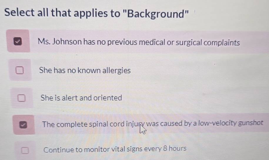 Select all that applies to "Background"
Ms. Johnson has no previous medical or surgical complaints
She has no known allergies
She is alert and oriented
The complete spinal cord injury was caused by a low-velocity gunshot
Continue to monitor vital signs every 8 hours