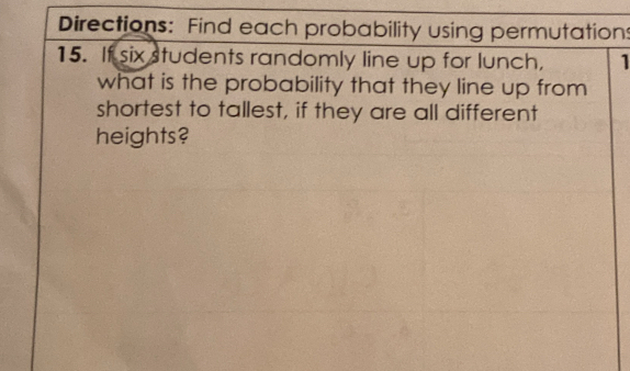 Directions: Find each probability using permutations 
15. If six students randomly line up for lunch, 1 
what is the probability that they line up from 
shortest to tallest, if they are all different 
heights?