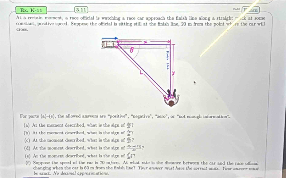 Ex. K-11 35111 Fa20 ,am 
At a certain moment, a race official is watching a race car approach the finish line along a straight t ck at some 
constant, positive speed. Suppose the official is sitting still at the finish line, 20 m from the point wh re the car will 
cross. 
For parts (a)-(e), the allowed answers are “positive”, “negative”, “zero”, or “not enough information”. 
(a) At the moment described, what is the sign of  dx/dt  ? 
(b) At the moment described, what is the sign of  dy/dt  ? 
(c) At the moment described, what is the sign of  dL/dt  ? 
(d) At the moment described, what is the sign of  d(cos (θ ))/dt  ? 
(e) At the moment described, what is the sign of  d^2z/dt^2  ? 
(f) Suppose the speed of the car is 70 m/sec. At what rate is the distance between the car and the race official 
changing when the car is 60 m from the finish line? Your answer must have the correct units. Your answer must 
be exact. No decimal approximations.