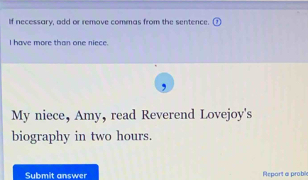 If necessary, add or remove commas from the sentence. 
I have more than one niece. 
My niece, Amy, read Reverend Lovejoy's 
biography in two hours. 
Submit answer Report a probl