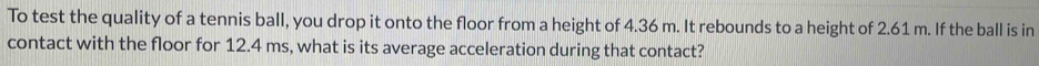 To test the quality of a tennis ball, you drop it onto the floor from a height of 4.36 m. It rebounds to a height of 2.61 m. If the ball is in 
contact with the floor for 12.4 ms, what is its average acceleration during that contact?