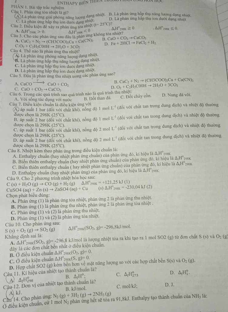 ENTHAPY biên thiên Tr
PHẢN 1. Bài tập trắc nghiệm
Câu 1. Phân ứng tôa nhiệt là gì? B. Là phản ứng hập thụ năng lượng dạng nhiệt.
(A) Là phản ứng giải phóng năng lượng dạng nhiệt. D. Là phản ứng hập thụ ion dưới dạng nhiệt
C. Là phân ứng hấp thụ ion dưới dạng nhiệt
Câu 2. Điều kiện để xáy ra phản ứng tỏa nhiệt (t=25°C)
A. △ _1H°_298K>0. H°_298K<0</tex> △ _tH^o_298K≥ 0 △ _tH°_298K≤ 0.
Câu 3. Cho các phản ứng sau đầu 1 chăn ứng không tỏa nhiệt?
A. CaC_2+N_2to (CH3COO)_2Ca+Ca(CN)_2 B. CaO+CO_2to CaCO_3
C. O_2+C_2H_3C00Hto 2H_2O+3CO_2 D. Fe+2HClto FeCl_2+H_2
Câu 4. Thể nào là phản ứng thu nhiệt?
A. Là phản ứng phóng năng lượng đạng nhiệt
B. Là phản ứng hắp thụ năng lượng dạng nhiệt.
C. Là phản ứng hấp thụ ion dưới dạng nhiệt.
D. Là phản ứng hấp thụ ion dưới dạng nhiệt.
Câu 5. Đâu là phản ứng thu nhiệt trong các phản ứng sao?
A. CaCO CaO+CO_2
B. CaC_2+N_2to (CH3COO)_2Ca+Ca(CN)_2
C. CaO+CO_2to CaCO_3
D. O_2+C_2H_3C00Hto 2H_2O+3CO_2
Câu 6. Trong các quá trình sao quá trình nào là quá trình thu nhiệt: D. Nung đá vôi.
A. Vôi sống tác dụng với nước B. Đốt than đả. C. Đốt cháy cồn.
Câu 7. Điều kiện chuẩn là điều kiện ứng với (đổi với chất tan trong dung dịch) và nhiệt độ thường
(A) áp suất 1 bar (đổi với chất khí), nồng độ 1 mol L^(-1)
được chọn là 29 8K (25°C).
B. áp suất 2 bar (đổi với chất khí), nồng độ 1 mol L^(-1) (đổi với chất tan trong dung dịch) và nhiệt độ thường
được chọn là 298K (25°C).
C. áp suất 1 bar (đổi với chất khí), nồng độ 2 mol L^(-1) (đối với chất tan trong dung dịch) và nhiệt độ thường
được chọn là 298K(25°C).
D. áp suất 2 bar (đổi với chất khí), nồng độ 2 mol L^(-1) (đối với chất tan trong dung dịch) và nhiệt độ thường
được chọn là 298K (25°C).
Câu 8. Nhiệt kèm theo phản ứng trong điều kiện chuẩn là:
A. Enthalpy chuẩn (hay nhiệt phản ứng chuẩn) của phản ứng đó, kí hiệu là △ _rH° 298K
B. Biến thiên enthalpy chuân (hay nhiệt phản ứng chuẩn) của phản ứng đó, kỉ hiệu là △ _rH° 298K
C. Biến thiên enthalpy chuân ( hay nhiệt phản ứng chuẩn) của phản ứng đó, kí hiệu là △ _1H^o_29 8K
D. Enthalpy chuẩn (hay nhiệt phản ứng) của phản ứng đó, kí hiệu là △ _rH° 298K
Câu 9. Cho 2 phương trình nhiệt hóa học sau:
C(s)+H_2O(g)to CO(g)+H_2(g 2) △ _rH^o_298K=+121,25kJ(1)
C uSO4(aq)+Zn(s)to ZnSO4(aq)+Cu (s) △ _rH°_298K=-230,04kJ(2)
Chọn phát biểu đúng:
A. Phản ứng (1) là phản ứng tòa nhiệt, phản ứng 2 là phản ứng thu nhiệt.
B. Phản ứng (1) là phản ứng thu nhiệt, phản ứng 2 là phản ứng tỏa nhiệt .
C. Phản ứng (1) và (2) là phản ứng thu nhiệt.
D. Phản ứng (1) và (2) là phản ứng tỏa nhiệt.
Câu 10. Cho phản ứng sau:
S(s)+O_2(g)to SO_2 (g) △ _1H°_298K(SO_2,g)=-296 ,8kJ/mol.
Khắng định sai là: và O_2(g
A. △ _1H°_298K(SO_2,g)=-296,8 kJ/mol là lượng nhiệt tóa ra khi tạo ra 1 mol SO2 (g) từ đơn chất S(s)
dây là các đơn chất bền nhất ở điều kiện chuẩn.
B. Ở điều kiện chuẩn △ _tH_2^((circ) 198K (O_2),g)=0.
C. Ở điều kiện chuẩn △ _tH° 2981 (S,g)=0.
D. Hợp chất SO2 (g) kém bền hơn về mặt năng lượng so với các hợp chất bền S(s) và O_2(g).
Câu 11. Kí hiệu của nhiệt tạo thành chuẩn là?
B. △ _fH^o; C. △ _fH_(273)^o D. △ _fH_1^(o.
△ _f)H_(298)^o
Cậu 12. Đơn vị của nhiệt tạo thành chuẩn là?
A kJ. B. kJ/mol. C. mol/kJ; D. J.
Cầu 14. Cho phản ứng: N_2(g)+3H_2(g)to 2NH_3(g)
Ở điều kiện chuẩn, cứ 1 mol N_2 phản ứng hết sẽ tỏa ra 91,8kJ. Enthalpy tạo thành chuẩn của NH_3 là: