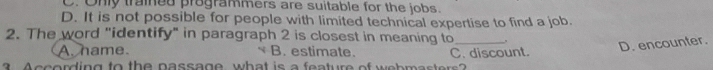 C. Only trained programmers are suitable for the jobs.
D. It is not possible for people with limited technical expertise to find a job.
2. The word "identify" in paragraph 2 is closest in meaning to_ "
A. hame B. estimate.
D. encounter.
A ccording to the passage, what is a feature of webmasters C. discount.