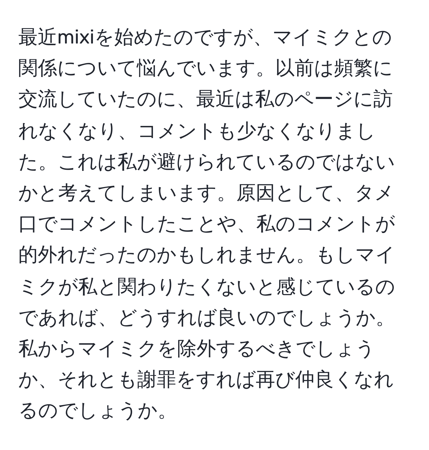 最近mixiを始めたのですが、マイミクとの関係について悩んでいます。以前は頻繁に交流していたのに、最近は私のページに訪れなくなり、コメントも少なくなりました。これは私が避けられているのではないかと考えてしまいます。原因として、タメ口でコメントしたことや、私のコメントが的外れだったのかもしれません。もしマイミクが私と関わりたくないと感じているのであれば、どうすれば良いのでしょうか。私からマイミクを除外するべきでしょうか、それとも謝罪をすれば再び仲良くなれるのでしょうか。