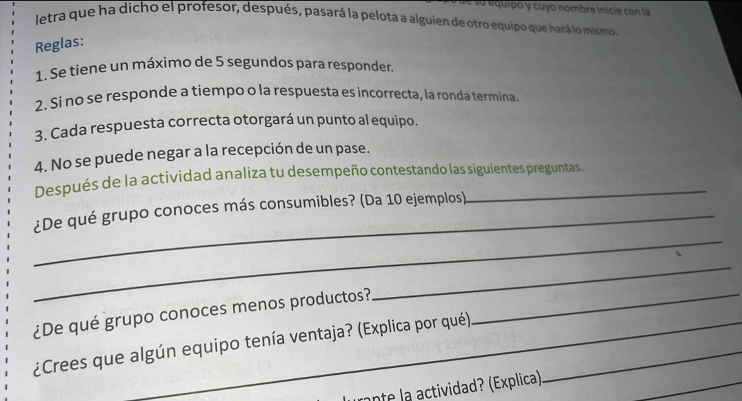 su equipo y cuyo nombre inicie con la 
letra que ha dicho el profesor, después, pasará la pelota a alguien de otro equipo que hará lo mismo. 
Reglas: 
1. Se tiene un máximo de 5 segundos para responder. 
2. Si no se responde a tiempo o la respuesta es incorrecta, la ronda termina 
3. Cada respuesta correcta otorgará un punto al equipo. 
4. No se puede negar a la recepción de un pase. 
Después de la actividad analiza tu desempeño contestando las siguientes preguntas. 
_ 
_¿De qué grupo conoces más consumibles? (Da 10 ejemplos) 
_ 
¿De qué grupo conoces menos productos?_ 
¿Crees que algún equipo tenía ventaja? (Explica por qué)_ 
onte la actividad? (Explica) 
_