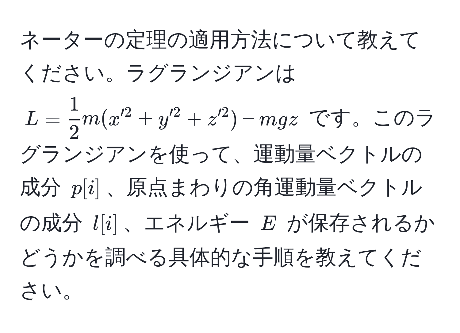 ネーターの定理の適用方法について教えてください。ラグランジアンは ( L =  1/2  m (x'^2 + y'^2 + z'^2) - mgz ) です。このラグランジアンを使って、運動量ベクトルの成分 ( p[i] )、原点まわりの角運動量ベクトルの成分 ( l[i] )、エネルギー ( E ) が保存されるかどうかを調べる具体的な手順を教えてください。