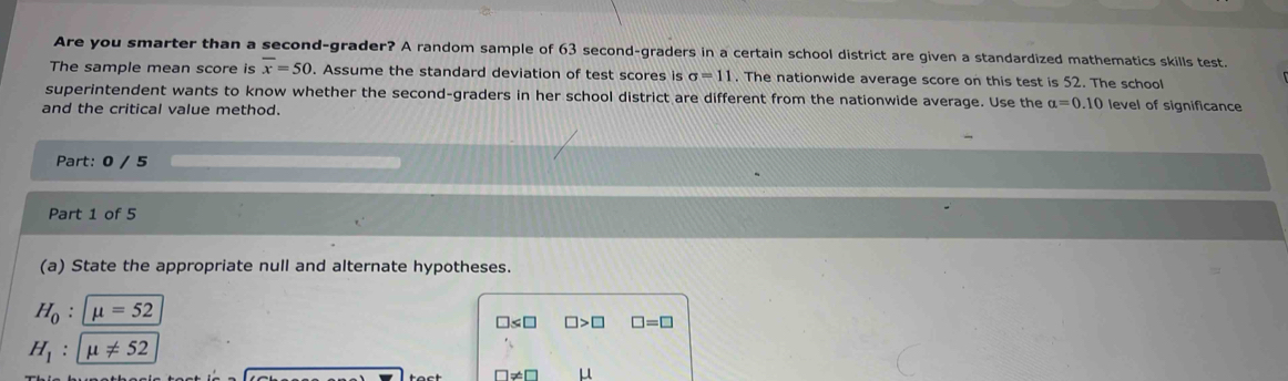 Are you smarter than a second-grader? A random sample of 63 second-graders in a certain school district are given a standardized mathematics skills test. 
The sample mean score is overline x=50. Assume the standard deviation of test scores is sigma =11. The nationwide average score on this test is 52. The school 
superintendent wants to know whether the second-graders in her school district are different from the nationwide average. Use the alpha =0.10 level of significance 
and the critical value method. 
Part: 0 / 5 
Part 1 of 5 
(a) State the appropriate null and alternate hypotheses.
H_0:mu =52
□ ≤ □ □ >□ □ =□
H_1:mu != 52
□ != □ μ