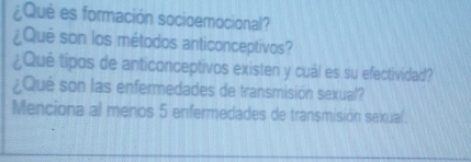 ¿Qué es formación socioemocional? 
¿Qué son los métodos anticonceptivos? 
¿Qué tipos de anticonceptivos existen y cuál es su efectividad? 
¿Qué son las enfermedades de transmisión sexual? 
Menciona al menos 5 enfermedades de transmisión sexual.