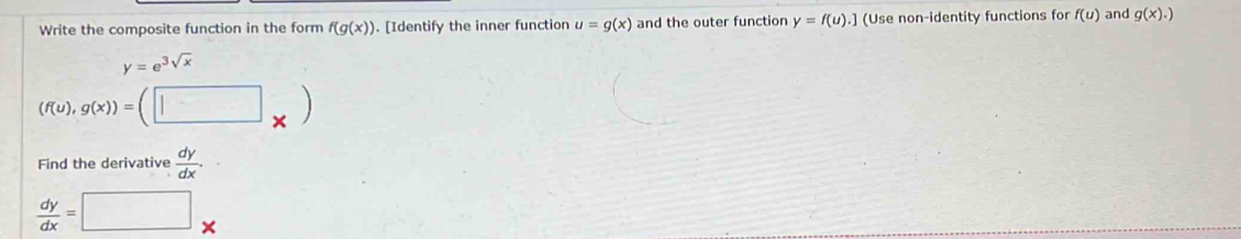 Write the composite function in the form f(g(x)). [Identify the inner function u=g(x) and the outer function y=f(u). ] (Use non-identity functions for f(u) and g(x).)
y=e^(3sqrt(x))
(f(u),g(x))=(□ _* )
Find the derivative  dy/dx .
 dy/dx =□ *