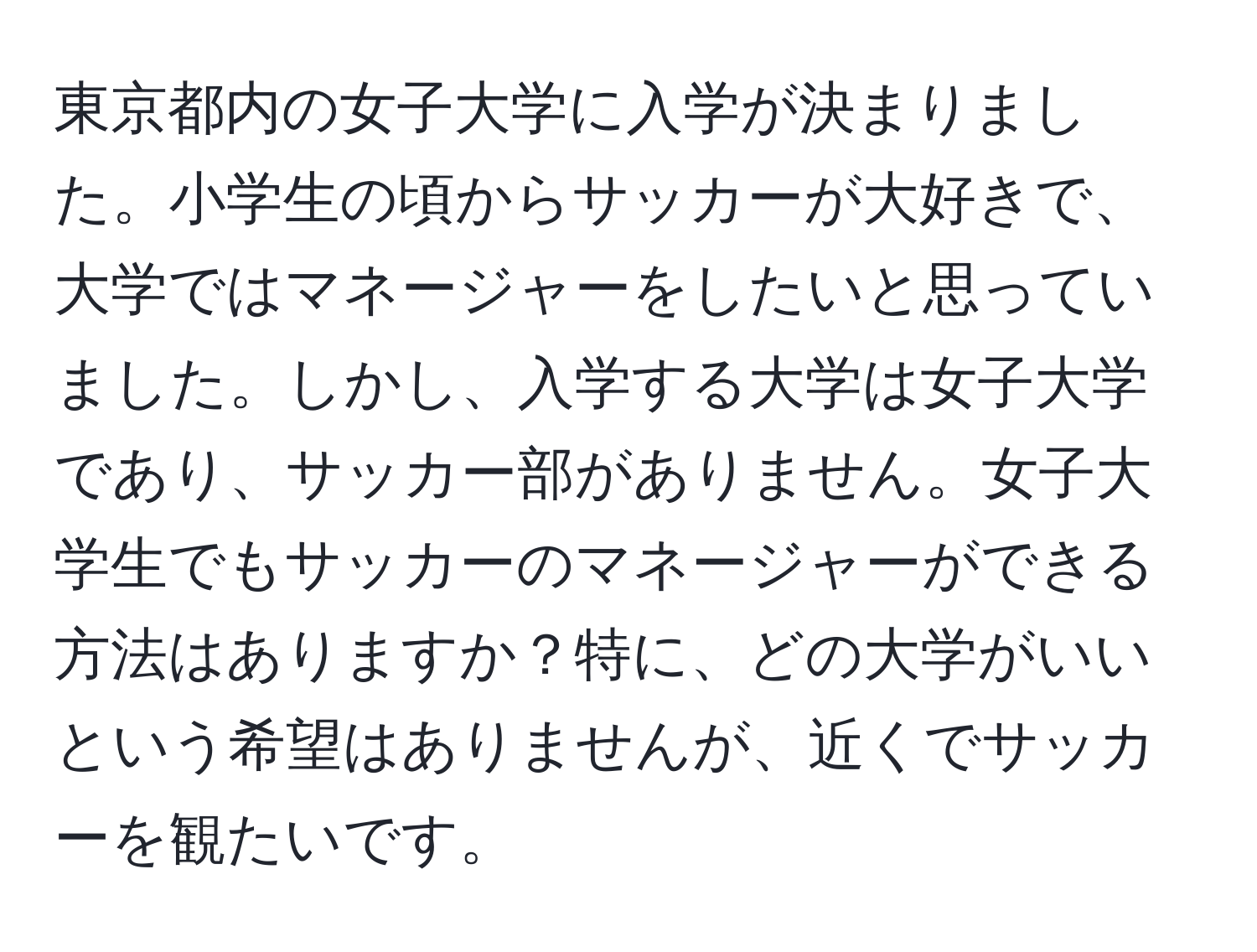 東京都内の女子大学に入学が決まりました。小学生の頃からサッカーが大好きで、大学ではマネージャーをしたいと思っていました。しかし、入学する大学は女子大学であり、サッカー部がありません。女子大学生でもサッカーのマネージャーができる方法はありますか？特に、どの大学がいいという希望はありませんが、近くでサッカーを観たいです。