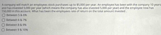 A company will match an employees stock purchases up to $5,000 per year. An employee has been with the company 10 years
and has invested 5,000 per year (which means the company has also invested 5,000 per year) and the employee now has
150,000 in this account. What has been the employees rate of return on the total amount invested .
Between 5 & 6%
Between 6 & 7%
Between 8 & 9%
Between 9 & 10%