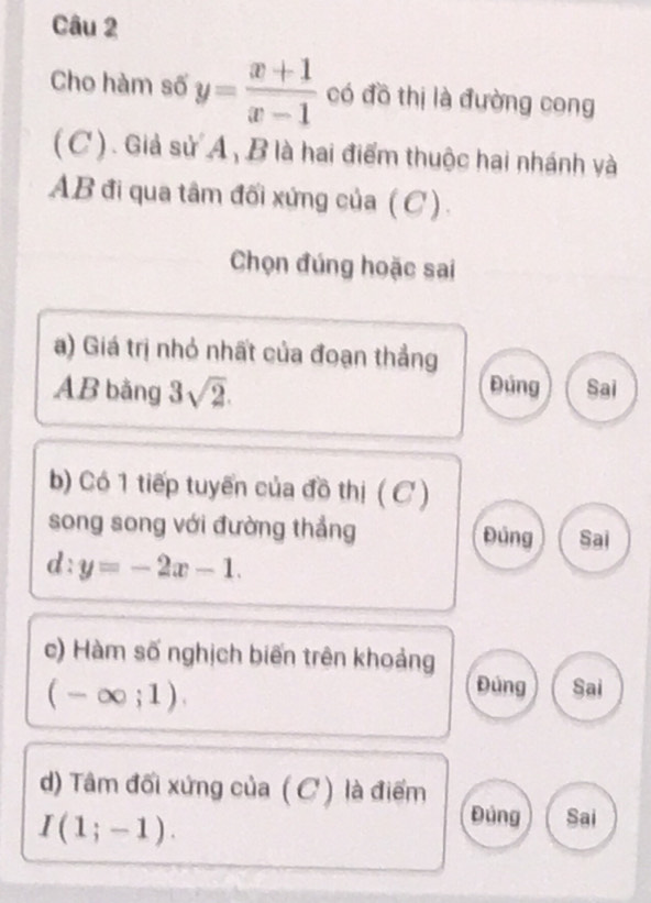 Cho hàm số y= (x+1)/x-1  có đồ thị là đường cong
( C ) . Giả sử A, B là hai điểm thuộc hai nhánh và
AB đi qua tâm đối xứng của (C).
Chọn đúng hoặc sai
a) Giá trị nhỏ nhất của đoạn thẳng
Đúng
AB bằng 3sqrt(2). Sai
b) Có 1 tiếp tuyến của đồ thị ( C )
song song với đường thắng Đủng Sai
d:y=-2x-1. 
c) Hàm số nghịch biến trên khoảng
(-∈fty ;1).
Đúng Sai
d) Tâm đối xứng của (C ) là điểm Đùng Sai
I(1;-1).