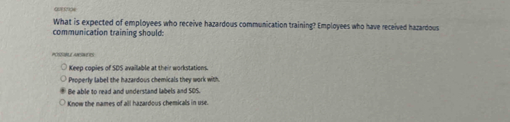 QUESTION
What is expected of employees who receive hazardous communication training? Employees who have received hazardous
communication training should:
POSSIBLE ANSINERS
Keep copies of SDS available at their workstations.
Properly label the hazardous chemicals they work with.
Be able to read and understand labels and SDS.
Know the names of all hazardous chemicals in use.