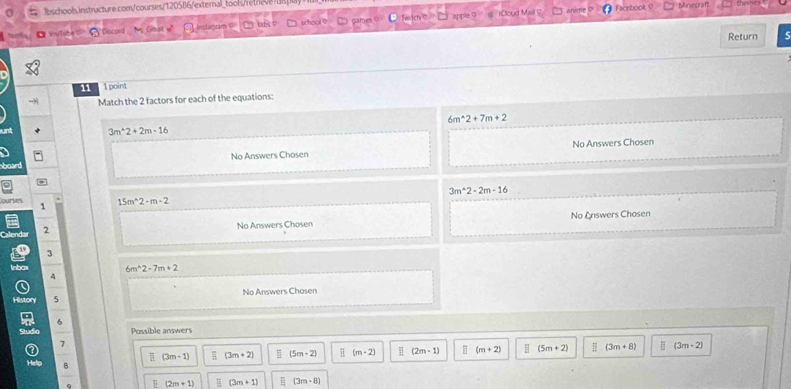 pla Minecraf the t
DVutabe O Piscord N Grait e = Instagram = □ tafs o ` school⑦ □ games o witch o apple iCloud Mail
anme Facebook
Return
11 1 point
Match the 2 factors for each of the equations:
6m^(wedge)2+7m+2
unt 3m^(wedge)2+2m· 16
board No Answers Chosen No Answers Chosen
3m^(wedge)2-2m-16
ourses
1
15m^(wedge)2-m-2
Calendar 2
No Answers Chosen No Answers Chosen
3
lnbox 6m^(wedge)2-7m+2
4
History 5 No Answers Chosen
6
Possible answers
7
(3m-1) (3m+2) (5m-2) (m-2);; (2m-1) (m+2) (5m+2) (3m+8) (3m-2)
Help B (3m-8)
(2m+1) = (3m+1) 15